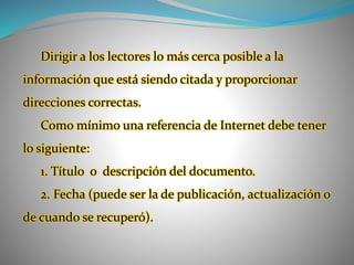 Dirigir a los lectores lo más cerca posible a la
información que está siendo citada y proporcionar
direcciones correctas.
Como mínimo una referencia de Internet debe tener
lo siguiente:
1. Título o descripción del documento.
2. Fecha (puede ser la de publicación, actualización o
de cuando se recuperó).
 