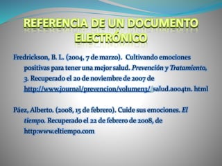 Fredrickson, B. L. (2004, 7 de marzo). Cultivando emociones
positivas para tener una mejor salud. Prevención y Tratamiento,
3. Recuperado el 20 de noviembre de 2007 de
http://www.journal/prevencion/volumen3//salud.a004tn. html
Páez, Alberto. (2008, 15 de febrer0). Cuide sus emociones. El
tiempo. Recuperado el 22 de febrero de 2008, de
http:www.eltiempo.com
 
