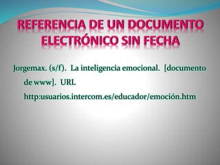 REFERENCIA DE UN DOCUMENTO
ELECTRÓNICO SIN FECHA
Jorgemax. (s/f). La inteligencia emocional. [documento
de www]. URL
http:usuarios.intercom.es/educador/emoción.htm
 
