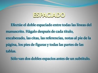 Efectúe el doble espaciado entre todas las líneas del
manuscrito. Hágalo después de cada título,
encabezado, las citas, las referencias, notas al pie de la
página, los pies de figuras y todas las partes de las
tablas.
Sólo van dos dobles espacios antes de un subtítulo.
 
