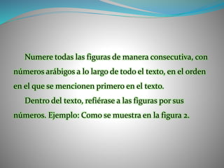 Numere todas las figuras de manera consecutiva, con
números arábigos a lo largo de todo el texto, en el orden
en el que se mencionen primero en el texto.
Dentro del texto, refiérase a las figuras por sus
números. Ejemplo: Como se muestra en la figura 2.
 