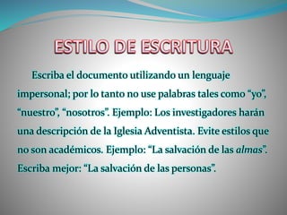Escriba el documento utilizando un lenguaje
impersonal; por lo tanto no use palabras tales como “yo”,
“nuestro”, “nosotros”. Ejemplo: Los investigadores harán
una descripción de la Iglesia Adventista. Evite estilos que
no son académicos. Ejemplo: “La salvación de las almas”.
Escriba mejor: “La salvación de las personas”.
 