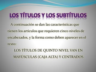 A continuación se dan las características que
tienen los artículos que requieren cinco niveles de
encabezados, y la forma como deben aparecer en el
texto:
LOS TÍTULOS DE QUINTO NIVEL VAN EN
MAYÚSCULAS (CAJA ALTA) Y CENTRADOS
 
