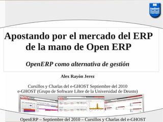 Apostando por el mercado del ERP
    de la mano de Open ERP
      OpenERP como alternativa de gestión
                       Alex Rayón Jerez

      Cursillos y Charlas del e-GHOST Septiembre del 2010
  e-GHOST (Grupo de Software Libre de la Universidad de Deusto)




   OpenERP – Septiembre del 2010 – Cursillos y Charlas del e-GHOST
 