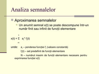 Analiza semnalelor
 Aproximarea semnalelor
 Un anumit semnal x(t) se poate descompune într-un
număr finit sau infinit de funcţii elementare
N
x(t) = Σ an
* fn
(t)
n=0
unde: an
– ponderea funcţiei fn
(valoare constantă)
fn
(t) – set predefinit de funcţii elementare
N – numărul maxim de funcţii elementare necesare pentru
exprimarea funcţiei x(t)
 