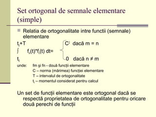 Set ortogonal de semnale elementare
(simple)
 Relatia de ortogonalitate intre functii (semnale)
elementare
t0+T C2
dacă m = n
∫ fm(t)*fn(t) dt=
t0 0 dacă n ≠ m
unde: fm şi fn - două funcţii elementare
C – norma (mărimea) funcţiei elementare
T – intervalul de ortogonalitate
t0 – momentul considerat pentru calcul
Un set de funcţii elementare este ortogonal dacă se
respectă proprietatea de ortogonalitate pentru oricare
două perechi de funcţii
 