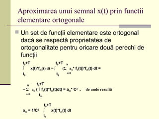 Aproximarea unui semnal x(t) prin functii
elementare ortogonale
 Un set de funcţii elementare este ortogonal
dacă se respectă proprietatea de
ortogonalitate pentru oricare două perechi de
funcţii
t0+T t0+T N
∫ x(t)*fm(t) dt = ∫ (Σ an* fn(t))*fm(t) dt =
t0 t0
n=0
N t0+T
= Σ an ( ∫ fn(t)*fm(t)dt) = am* C2
, de unde rezultă
n=0
t0
t0+T
am = 1/C2
∫ x(t)*fm(t) dt
t0
 