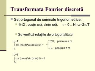 Transformata Fourier discretă
 Set ortogonal de semnale trigonometrice:
 1/√2 , cos(n ωt), sin(n ωt), n = 0 .. N, ω=2π/T
 Se verifică relaţiile de ortogonalitate:
t0+T T/2, pentru n = m
∫ cos (m ωt)*cos (n ωt) dt =
t0 0, pentru n ≠ m
t0+T
∫ cos (m ωt)*sin (n ωt) dt = 0
t0
 