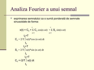 Analiza Fourier a unui semnal
 exprimarea semnalului ca o sumă ponderată de semnale
sinusoidale de forma:
∞ ∞
x(t) = C0 + Σ Cn cos(n ωt) + Σ Sn sin(n ωt)
n=1 n=1
t0+T
Cn = 2/T ∫ x(t)*cos (n ωt) dt
t0
t0+T
Sn = 2/T ∫ x(t)*sin (n ωt) dt
t0
t0+T
C0 =√2/T ∫ x(t) dt
t0
 