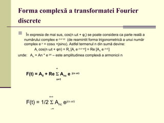 Forma complexă a transformatei Fourier
discrete
 În expresia de mai sus, cos(n ωt + φn) se poate considera ca parte reală a
numărului complex e j(n ωt + φn)
(de reamintit forma trigonometrică a unui număr
complex e jα
= cosα +jsinα). Astfel termenul n din sumă devine:
An cos(n ωt + φn) = Re [An e j(n ωt + φn)
] = Re [Anc e j(n ωt)
]
unde: Anc = An * e j(φn)
– este amplitudinea complexă a armonicii n
+∞
F(t) = 1/2 Σ Anc ej(n ωt)
-∞
∞
F(t) = A0 + Re Σ Anc e j(n ωt)
n=1
 