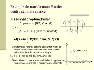 Exemple de transformate Fourier
pentru semnale simple
 semnal dreptunghiular:
A pentru t∈ [2kT, (2k+1)T)
x(t) =
-A pentru t∈ [ (2k+1)T, (2k+2)T)
+∞
x(t) = 2A/π Σ 1/(2k+1) * sin((2k+1) ωt)
k=0
- transformata Fourier conţine un număr infinit de
funcţii sinus; amplitudinea sinusurilor scade
asimptotic la 0, în raport cu pulsaţia
C0 = 0, Cn=0, S2k=0, S2k+1=2A/(2k+1)π
- O aproximare buna a semnalului dreptunghiular se
poate face cu primele 3 componente spectrale ω 2ω 3ω 4ω 5ω ω
S2k+1 =2A/(2k+1)π
Sn
 