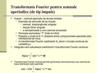Transformata Fourier pentru semnale
aperiodice (de tip impuls)
 Impuls – semnal aperiodic de durata limitata
 Exemple de semnale de tip impuls:
 semnal dreptunghiular singular
 impuls Dirac singular
 o semiperioadă a unui semnal sinusoidal
 Perioada semnalului “T” tinde la infinit
 Pulsatia ω tinde la 0 => distanta dintre componentele spectrale este
infinitezimal de mica
 In transformata Fourier coeficientii Anc devin o funcţie continuă de
variabilă jω
 Integrala care calculeaza coeficientii=>transformata Fourier continua:
 Transformata Fourier inversă permite generarea (reconstruirea) unui semnal pe
baza distribuţiei sale spectrale
∞
X(jω) = ∫ x(t) * e- jωt
dt
-∞
∞
x(t) = 1/2π ∫ X(jω) * e- jωt
dω
-∞
 