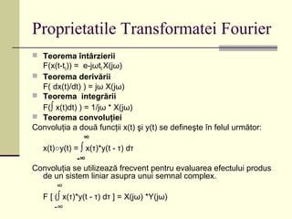 Proprietatile Transformatei Fourier
 Teorema întârzierii
F(x(t-t0)) = e-jωt0 X(jω)
 Teorema derivării
F( dx(t)/dt) ) = jω X(jω)
 Teorema integrării
F(∫ x(t)dt) ) = 1/jω * X(jω)
 Teorema convoluţiei
Convoluţia a două funcţii x(t) şi y(t) se defineşte în felul următor:
∞
x(t)○y(t) = ∫ x(τ)*y(t - τ) dτ
-∞
Convoluţia se utilizează frecvent pentru evaluarea efectului produs
de un sistem liniar asupra unui semnal complex.
∞
F [ (∫ x(τ)*y(t - τ) dτ ] = X(jω) *Y(jω)
-∞
 