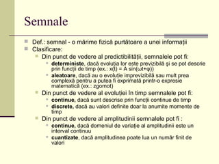 Semnale
 Def.: semnal - o mărime fizică purtătoare a unei informaţii
 Clasificare:
 Din punct de vedere al predictibilităţii, semnalele pot fi:
 deterministe, dacă evoluţia lor este previzibilă şi se pot descrie
prin funcţii de timp (ex.: x(t) = A sin(ωt+φ))
 aleatoare, dacă au o evoluţie imprevizibilă sau mult prea
complexă pentru a putea fi exprimată printr-o expresie
matematică (ex.: zgomot)
 Din punct de vedere al evoluţiei în timp semnalele pot fi:
 continue, dacă sunt descrise prin funcţii continue de timp
 discrete, dacă au valori definite doar la anumite momente de
timp
 Din punct de vedere al amplitudinii semnalele pot fi :
 continue, dacă domeniul de variaţie al amplitudinii este un
interval continuu
 cuantizate, dacă amplitudinea poate lua un număr finit de
valori
 