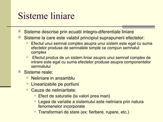 Sisteme liniare
 Sisteme descrise prin ecuatii integro-diferentiale liniare
 Sisteme la care este valabil principiul suprapunerii efectelor:
 Efectul unui semnal complex asupra unui sistem este egal cu suma
efectelor produse de semnalele simple ce compun semnalul
complex
 Efectul produs de un sistem liniar asupra unui semnal complex de
intrare este egal cu suma efectelor produse asupra componentelor
semnalului
 Sisteme reale:
 Neliniare in ansamblu
 Linearizabile pe portiuni
 Cauze de neliniaritate:
 Efect de saturatie (la valori prea mari)
 Legea de variatie a sistemului este neliniara prin natura
fenomenelor incorporate
 Transformari de stare (ex: fierbere, rupere, etc.)
 