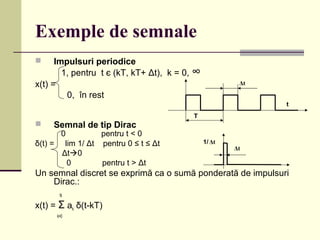 Exemple de semnale
 Impulsuri periodice
1, pentru t є (kT, kT+ Δt), k = 0, ∞
x(t) =
0, în rest
 Semnal de tip Dirac
0 pentru t < 0
δ(t) = lim 1/ Δt pentru 0 ≤ t ≤ Δt
Δt0
0 pentru t > Δt
Un semnal discret se exprimă ca o sumă ponderată de impulsuri
Dirac.:
N
x(t) = Σ ak δ(t-kT)
k=0
T
t
Δt
Δt
1/ Δt
 