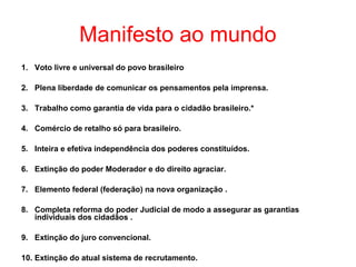 Manifesto ao mundo
1. Voto livre e universal do povo brasileiro
2. Plena liberdade de comunicar os pensamentos pela imprensa.
3. Trabalho como garantia de vida para o cidadão brasileiro.*
4. Comércio de retalho só para brasileiro.
5. Inteira e efetiva independência dos poderes constituídos.
6. Extinção do poder Moderador e do direito agraciar.
7. Elemento federal (federação) na nova organização .
8. Completa reforma do poder Judicial de modo a assegurar as garantias
individuais dos cidadãos .
9. Extinção do juro convencional.
10. Extinção do atual sistema de recrutamento.

 