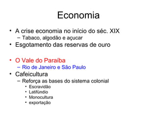 Economia
• A crise economia no início do séc. XIX
– Tabaco, algodão e açucar

• Esgotamento das reservas de ouro
• O Vale do Paraíba
– Rio de Janeiro e São Paulo

• Cafeicultura
– Reforça as bases do sistema colonial
•
•
•
•

Escravidão
Latifúndio
Monocultura
exportação

 