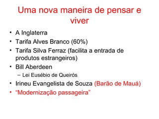 Uma nova maneira de pensar e
viver
• A Inglaterra
• Tarifa Alves Branco (60%)
• Tarifa Silva Ferraz (facilita a entrada de
produtos estrangeiros)
• Bill Aberdeen
– Lei Eusébio de Queirós

• Irineu Evangelista de Souza (Barão de Mauá)
• “Modernização passageira”

 