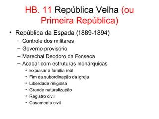 HB. 11 República Velha (ou
Primeira República)
• República da Espada (1889-1894)
–
–
–
–

Controle dos militares
Governo provisório
Marechal Deodoro da Fonseca
Acabar com estruturas monárquicas
•
•
•
•
•
•

Expulsar a família real
Fim da subordinação da Igreja
Liberdade religiosa
Grande naturalização
Registro civil
Casamento civil

 