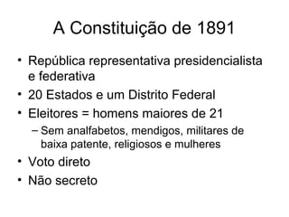 A Constituição de 1891
• República representativa presidencialista
e federativa
• 20 Estados e um Distrito Federal
• Eleitores = homens maiores de 21
– Sem analfabetos, mendigos, militares de
baixa patente, religiosos e mulheres

• Voto direto
• Não secreto

 