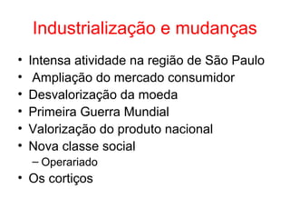 Industrialização e mudanças
•
•
•
•
•
•

Intensa atividade na região de São Paulo
Ampliação do mercado consumidor
Desvalorização da moeda
Primeira Guerra Mundial
Valorização do produto nacional
Nova classe social
– Operariado

• Os cortiços

 