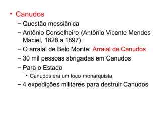 • Canudos
– Questão messiânica
– Antônio Conselheiro (Antônio Vicente Mendes
Maciel, 1828 a 1897)
– O arraial de Belo Monte: Arraial de Canudos
– 30 mil pessoas abrigadas em Canudos
– Para o Estado
• Canudos era um foco monarquista

– 4 expedições militares para destruir Canudos

 