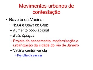Movimentos urbanos de
contestação
• Revolta da Vacina
– 1904 e Oswaldo Cruz
– Aumento populacional
– Belle èpoque
– Projeto de saneamento, modernização e
urbanização da cidade do Rio de Janeiro
– Vacina contra varíola
• Revolta da vacina

 