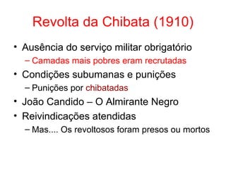 Revolta da Chibata (1910)
• Ausência do serviço militar obrigatório
– Camadas mais pobres eram recrutadas

• Condições subumanas e punições
– Punições por chibatadas

• João Candido – O Almirante Negro
• Reivindicações atendidas
– Mas.... Os revoltosos foram presos ou mortos

 