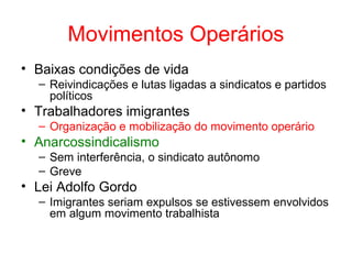 Movimentos Operários
• Baixas condições de vida
– Reivindicações e lutas ligadas a sindicatos e partidos
políticos

• Trabalhadores imigrantes
– Organização e mobilização do movimento operário

• Anarcossindicalismo
– Sem interferência, o sindicato autônomo
– Greve

• Lei Adolfo Gordo
– Imigrantes seriam expulsos se estivessem envolvidos
em algum movimento trabalhista

 