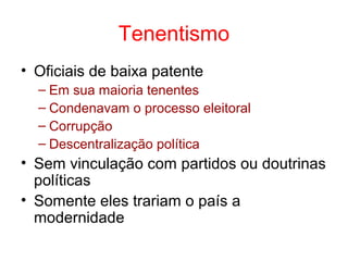 Tenentismo
• Oficiais de baixa patente
– Em sua maioria tenentes
– Condenavam o processo eleitoral
– Corrupção
– Descentralização política

• Sem vinculação com partidos ou doutrinas
políticas
• Somente eles trariam o país a
modernidade

 