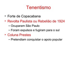 Tenentismo
• Forte de Copacabana
• Revolta Paulista ou Rebelião de 1924
– Ocuparam São Paulo
– Foram expulsos e fugiram para o sul

• Coluna Prestes
– Pretendiam conquistar o apoio popular

 