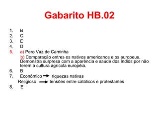Gabarito HB.02
1.
2.
3.
4.
5.

6.
7.
8.

B
C
E
D
a) Pero Vaz de Caminha
b) Comparação entres os nativos americanos e os europeus.
Demonstra surpresa com a aparência e saúde dos índios por não
terem a cultura agrícola européia.
B
Econômico
riquezas nativas
Religioso
tensões entre católicos e protestantes
E

 