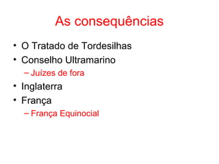 As consequências
• O Tratado de Tordesilhas
• Conselho Ultramarino
– Juízes de fora

• Inglaterra
• França
– França Equinocial

 