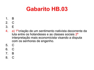 Gabarito HB.03
1.
2.
3.
4.

5.
6.
7.
8.

B
C
E
a) 1ºcriação de um sentimento nativista decorrente da
luta entre os holandeses e as classes sociais 2º
interpretação mais economicista visando a disputa
com os senhores de engenho.
C
C
B
C

 