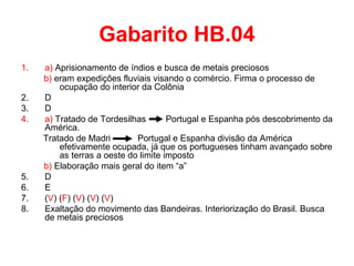 Gabarito HB.04
1.
2.
3.
4.

5.
6.
7.
8.

a) Aprisionamento de índios e busca de metais preciosos
b) eram expedições fluviais visando o comércio. Firma o processo de
ocupação do interior da Colônia
D
D
a) Tratado de Tordesilhas
Portugal e Espanha pós descobrimento da
América.
Tratado de Madri
Portugal e Espanha divisão da América
efetivamente ocupada, já que os portugueses tinham avançado sobre
as terras a oeste do limite imposto
b) Elaboração mais geral do item “a”
D
E
(V) (F) (V) (V) (V)
Exaltação do movimento das Bandeiras. Interiorização do Brasil. Busca
de metais preciosos

 