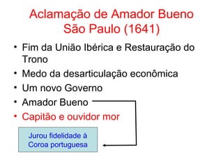Aclamação de Amador Bueno
São Paulo (1641)
• Fim da União Ibérica e Restauração do
Trono
• Medo da desarticulação econômica
• Um novo Governo
• Amador Bueno
• Capitão e ouvidor mor
Jurou fidelidade à
Coroa portuguesa

 