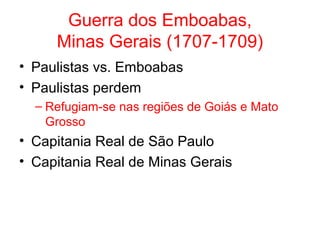 Guerra dos Emboabas,
Minas Gerais (1707-1709)
• Paulistas vs. Emboabas
• Paulistas perdem
– Refugiam-se nas regiões de Goiás e Mato
Grosso

• Capitania Real de São Paulo
• Capitania Real de Minas Gerais

 