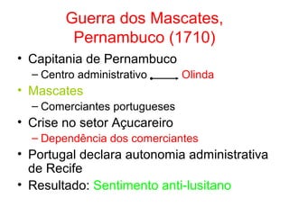 Guerra dos Mascates,
Pernambuco (1710)
• Capitania de Pernambuco
– Centro administrativo

Olinda

• Mascates
– Comerciantes portugueses

• Crise no setor Açucareiro
– Dependência dos comerciantes

• Portugal declara autonomia administrativa
de Recife
• Resultado: Sentimento anti-lusitano

 