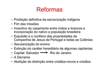 Reformas
– Proibição definitiva da escravização indígena
– Fim das missões
– Incentivo do casamento entre índios e brancos e
incorporação do nativo a população brasileira
– Expulsão e o confisco das propriedades da
Companhia de Jesus de Portugal e todas as Colônias
– Secularização do ensino
– Extinção do caráter hereditário de algumas capitanias
– Capital: Salvador
Rio de Janeiro
– A Derrama
– Abolição da distinção entre cristãos-novos e cristãos

 
