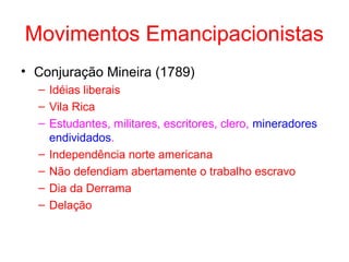 Movimentos Emancipacionistas
• Conjuração Mineira (1789)
– Idéias liberais
– Vila Rica
– Estudantes, militares, escritores, clero, mineradores
endividados.
– Independência norte americana
– Não defendiam abertamente o trabalho escravo
– Dia da Derrama
– Delação

 