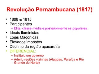 Revolução Pernambucana (1817)
• 1808 & 1815
• Participantes
– Elite, classe média e posteriormente os populares

•
•
•
•
•

Ideais Iluministas
Lojas Maçônicas
Elevados impostos
Declínio da região açucareira
DIFERENCIAL:
– Instituiu um governo
– Aderiu regiões vizinhas (Alagoas, Paraíba e Rio
Grande do Norte)

 