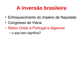 A inversão brasileira
• Enfraquecimento do Império de Napoleão
• Congresso de Viena
• Reino Unido a Portugal e Algarves
– o que isso significa?

 