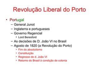 Revolução Liberal do Porto
• Portugal
– General Junot
– Inglaterra e portugueses
– Governo Regencial
• Lord Beresford

– As decisões de D. João VI no Brasil
– Agosto de 1820 (a Revolução do Porto)
•
•
•
•

Fim do absolutismo
Constituição
Regresso de d. João VI
Retorno do Brasil à condição de colonia

 