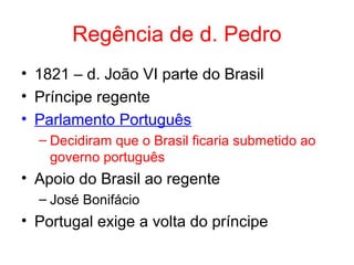 Regência de d. Pedro
• 1821 – d. João VI parte do Brasil
• Príncipe regente
• Parlamento Português
– Decidiram que o Brasil ficaria submetido ao
governo português

• Apoio do Brasil ao regente
– José Bonifácio

• Portugal exige a volta do príncipe

 