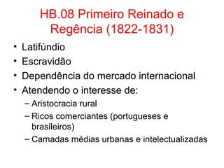 HB.08 Primeiro Reinado e
Regência (1822-1831)
•
•
•
•

Latifúndio
Escravidão
Dependência do mercado internacional
Atendendo o interesse de:
– Aristocracia rural
– Ricos comerciantes (portugueses e
brasileiros)
– Camadas médias urbanas e intelectualizadas

 