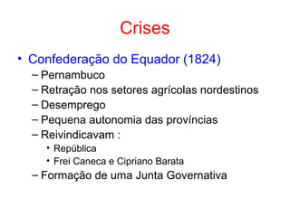 Crises
• Confederação do Equador (1824)
– Pernambuco
– Retração nos setores agrícolas nordestinos
– Desemprego
– Pequena autonomia das províncias
– Reivindicavam :
• República
• Frei Caneca e Cipriano Barata

– Formação de uma Junta Governativa

 