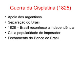 Guerra da Cisplatina (1825)
•
•
•
•
•

Apoio dos argentinos
Separação do Brasil
1828 – Brasil reconhece a independência
Cai a popularidade do imperador
Fechamento do Banco do Brasil

 