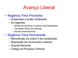 Avanço Liberal
• Regência Trina Provisória
– Suspendeu o poder moderador
– Ao regentes
• Direito de dissolver a câmara dos Deputados
• Conceder títulos de nobreza
• Acordo internacionais

• Regência Trina Permanente
–
–
–
–

Manutenção da ordem e da constituição
Repressão de movimentos urbanos
Guarda Nacional
Código do Processo Criminal

 