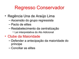 Regresso Conservador
• Regência Una de Araújo Lima
– Ascensão do grupo regressista
– Pacto de elites
– Restabelecimento da centralização
• Lei interpretativa do Ato Adicional

• Clube da Maioridade
– Defender a antecipação da maioridade do
príncipe
– Conciliar as elites

 